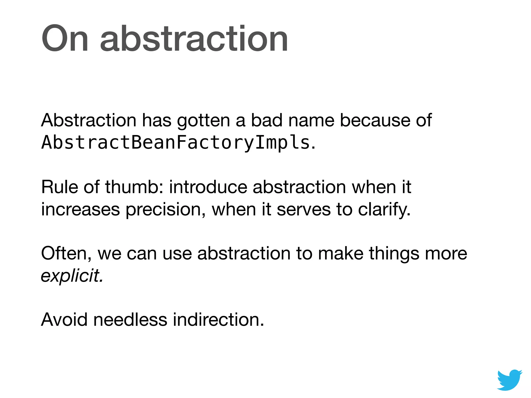 On abstraction
Abstraction has gotten a bad name because of
AbstractBeanFactoryImpls.

Rule of thumb: introduce abstraction when it
increases precision, when it serves to clarify.

Often, we can use abstraction to make things more
explicit.

Avoid needless indirection.
 