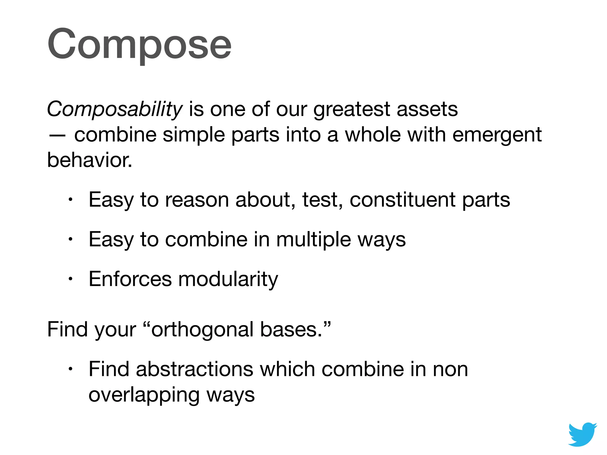 Compose
Composability is one of our greatest assets
— combine simple parts into a whole with emergent
behavior.

• Easy to reason about, test, constituent parts

• Easy to combine in multiple ways

• Enforces modularity

Find your “orthogonal bases.”

• Find abstractions which combine in non
overlapping ways
 