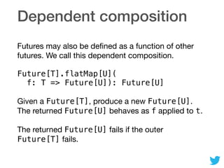 Dependent composition
Futures may also be deﬁned as a function of other
futures. We call this dependent composition.

Future[T].flatMap[U]( 
f: T => Future[U]): Future[U]
Given a Future[T], produce a new Future[U].
The returned Future[U] behaves as f applied to t.

The returned Future[U] fails if the outer
Future[T] fails.
 