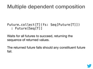 Multiple dependent composition
Future.collect[T](fs: Seq[Future[T]]) 
: Future[Seq[T]]
Waits for all futures to succeed, returning the
sequence of returned values.

The returned future fails should any constituent future
fail.
 
