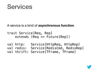Services
A service is a kind of asynchronous function.

trait Service[Req, Rep] 
extends (Req => Future[Rep])
val http: Service[HttpReq, HttpRep] 
val redis: Service[RedisCmd, RedisRep] 
val thrift: Service[TFrame, TFrame]
 
