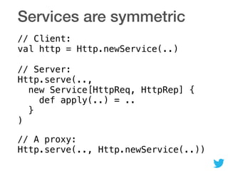 Services are symmetric
// Client: 
val http = Http.newService(..) 
 
// Server: 
Http.serve(.., 
new Service[HttpReq, HttpRep] { 
def apply(..) = .. 
} 
)
// A proxy: 
Http.serve(.., Http.newService(..))
 