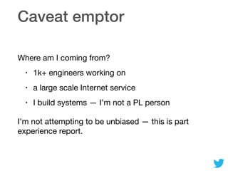 Caveat emptor
Where am I coming from?

• 1k+ engineers working on

• a large scale Internet service

• I build systems — I’m not a PL person

I’m not attempting to be unbiased — this is part
experience report.
 
