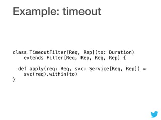 Example: timeout
class TimeoutFilter[Req, Rep](to: Duration) 
extends Filter[Req, Rep, Req, Rep] { 
 
def apply(req: Req, svc: Service[Req, Rep]) =  
svc(req).within(to) 
}
 