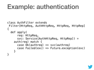 Example: authentication
class AuthFilter extends 
Filter[HttpReq, AuthHttpReq, HttpReq, HttpRep] 
{ 
def apply( 
req: HttpReq,  
svc: Service[AuthHttpReq, HttpRep]) = 
auth(req) match { 
case Ok(authreq) => svc(authreq) 
case Failed(exc) => Future.exception(exc) 
} 
}
 