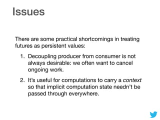 Issues
There are some practical shortcomings in treating
futures as persistent values:

1. Decoupling producer from consumer is not
always desirable: we often want to cancel
ongoing work.

2. It’s useful for computations to carry a context
so that implicit computation state needn’t be
passed through everywhere.
 