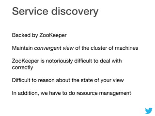 Service discovery
Backed by ZooKeeper

Maintain convergent view of the cluster of machines

ZooKeeper is notoriously diﬃcult to deal with
correctly

Diﬃcult to reason about the state of your view

In addition, we have to do resource management
 