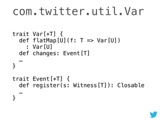 com.twitter.util.Var
trait Var[+T] { 
def flatMap[U](f: T => Var[U]) 
: Var[U] 
def changes: Event[T] 
… 
} 
 
trait Event[+T] { 
def register(s: Witness[T]): Closable 
… 
}
 