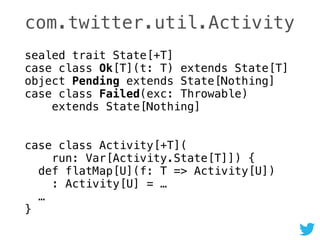 com.twitter.util.Activity
sealed trait State[+T] 
case class Ok[T](t: T) extends State[T] 
object Pending extends State[Nothing] 
case class Failed(exc: Throwable) 
extends State[Nothing]
 
case class Activity[+T]( 
run: Var[Activity.State[T]]) { 
def flatMap[U](f: T => Activity[U]) 
: Activity[U] = … 
… 
}
 