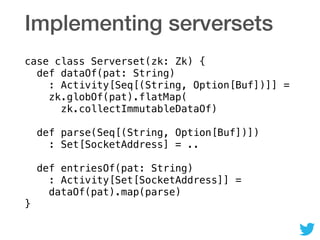 Implementing serversets
case class Serverset(zk: Zk) { 
def dataOf(pat: String) 
: Activity[Seq[(String, Option[Buf])]] = 
zk.globOf(pat).flatMap( 
zk.collectImmutableDataOf) 
 
def parse(Seq[(String, Option[Buf])]) 
: Set[SocketAddress] = .. 
 
def entriesOf(pat: String) 
: Activity[Set[SocketAddress]] = 
dataOf(pat).map(parse) 
}
 