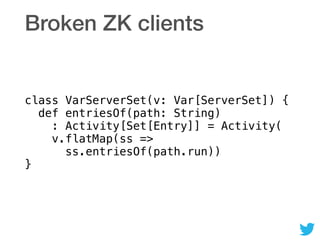 Broken ZK clients
class VarServerSet(v: Var[ServerSet]) { 
def entriesOf(path: String) 
: Activity[Set[Entry]] = Activity( 
v.flatMap(ss => 
ss.entriesOf(path.run)) 
}
 