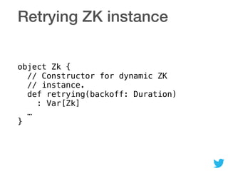 Retrying ZK instance
object Zk { 
// Constructor for dynamic ZK 
// instance. 
def retrying(backoff: Duration) 
: Var[Zk] 
… 
}
 