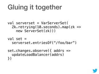 Gluing it together
val serverset = VarServerSet( 
Zk.retrying(10.seconds).map(zk => 
new ServerSet(zk))) 
 
val set = 
serverset.entriesOf(“/foo/bar”) 
 
set.changes.observe({ addrs => 
updateLoadBalancer(addrs) 
})
 