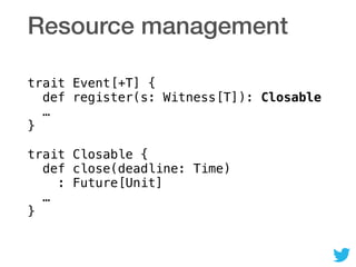 Resource management
trait Event[+T] { 
def register(s: Witness[T]): Closable 
… 
} 
 
trait Closable { 
def close(deadline: Time) 
: Future[Unit] 
… 
}
 