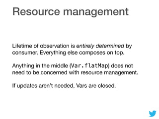 Resource management
Lifetime of observation is entirely determined by
consumer. Everything else composes on top.

Anything in the middle (Var.flatMap) does not
need to be concerned with resource management.

If updates aren’t needed, Vars are closed.
 