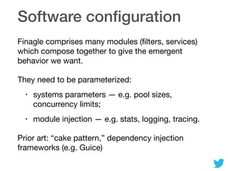 Software conﬁguration
Finagle comprises many modules (ﬁlters, services)
which compose together to give the emergent
behavior we want.

They need to be parameterized:

• systems parameters — e.g. pool sizes,
concurrency limits;

• module injection — e.g. stats, logging, tracing.

Prior art: “cake pattern,” dependency injection
frameworks (e.g. Guice)
 