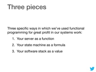Three pieces
Three speciﬁc ways in which we’ve used functional
programming for great proﬁt in our systems work:

1. Your server as a function

2. Your state machine as a formula

3. Your software stack as a value
 