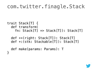 com.twitter.finagle.Stack
trait Stack[T] { 
def transform( 
fn: Stack[T] => Stack[T]): Stack[T] 
 
def ++(right: Stack[T]): Stack[T] 
def +:(stk: Stackable[T]): Stack[T] 
 
def make(params: Params): T 
}
 