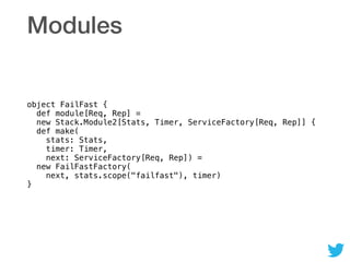 Modules
object FailFast { 
def module[Req, Rep] = 
new Stack.Module2[Stats, Timer, ServiceFactory[Req, Rep]] { 
def make( 
stats: Stats,  
timer: Timer,  
next: ServiceFactory[Req, Rep]) = 
new FailFastFactory( 
next, stats.scope("failfast"), timer) 
}
 