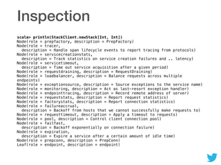 Inspection
scala> println(StackClient.newStack[Int, Int]) 
Node(role = prepfactory, description = PrepFactory) 
Node(role = tracer,  
description = Handle span lifecycle events to report tracing from protocols) 
Node(role = servicecreationstats,  
description = Track statistics on service creation failures and .. latency) 
Node(role = servicetimeout,  
description = Time out service acquisition after a given period) 
Node(role = requestdraining, description = RequestDraining) 
Node(role = loadbalancer, description = Balance requests across multiple
endpoints) 
Node(role = exceptionsource, description = Source exceptions to the service name) 
Node(role = monitoring, description = Act as last-resort exception handler) 
Node(role = endpointtracing, description = Record remote address of server) 
Node(role = requeststats, description = Report request statistics) 
Node(role = factorystats, description = Report connection statistics) 
Node(role = failureaccrual,  
description = Backoff from hosts that we cannot successfully make requests to) 
Node(role = requesttimeout, description = Apply a timeout to requests) 
Node(role = pool, description = Control client connection pool) 
Node(role = failfast,  
description = Backoff exponentially on connection failure) 
Node(role = expiration,  
description = Expire a service after a certain amount of idle time) 
Node(role = prepconn, description = PrepConn) 
Leaf(role = endpoint, description = endpoint)
 