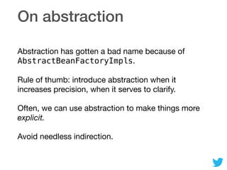 On abstraction
Abstraction has gotten a bad name because of
AbstractBeanFactoryImpls.

Rule of thumb: introduce abstraction when it
increases precision, when it serves to clarify.

Often, we can use abstraction to make things more
explicit.

Avoid needless indirection.
 