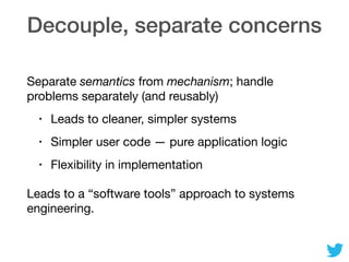 Decouple, separate concerns
Separate semantics from mechanism; handle
problems separately (and reusably)

• Leads to cleaner, simpler systems

• Simpler user code — pure application logic

• Flexibility in implementation

Leads to a “software tools” approach to systems
engineering.
 