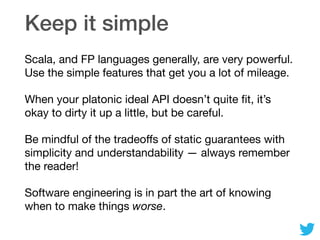 Keep it simple
Scala, and FP languages generally, are very powerful.
Use the simple features that get you a lot of mileage.

When your platonic ideal API doesn’t quite ﬁt, it’s
okay to dirty it up a little, but be careful.

Be mindful of the tradeoﬀs of static guarantees with
simplicity and understandability — always remember
the reader!

Software engineering is in part the art of knowing
when to make things worse.
 