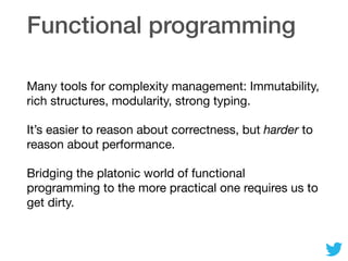 Functional programming
Many tools for complexity management: Immutability,
rich structures, modularity, strong typing.

It’s easier to reason about correctness, but harder to
reason about performance.

Bridging the platonic world of functional
programming to the more practical one requires us to
get dirty.
 