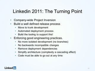 Linkedin 2011: The Turning Point
• Company-wide Project Inversion
• Build a well defined release process
• Move to trunk development
• Automated deployment process
• Build the tooling to support this!
• Enforcing good engineering practices.
• No more isolated development (no branches)
• No backwards incompatible changes
• Remove deployment dependencies
• Simplify architecture (complexity a cascading effect)
• Code must be able to go out at any time
11
 
