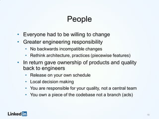 People
• Everyone had to be willing to change
• Greater engineering responsibility
• No backwards incompatible changes
• Rethink architecture, practices (piecewise features)
• In return gave ownership of products and quality
back to engineers
• Release on your own schedule
• Local decision making
• You are responsible for your quality, not a central team
• You own a piece of the codebase not a branch (acls)
18
 