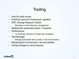 Tooling
• Acls for code review
• Pre/Post commit CI framework / pipeline
• CRT: Change Request Tracker
• Developer commit lifecycle management
• Deployment automation plans / Canaries
• Performance
• i.e. Evaluate canaries on things like exceptions
• Test Manager
• Manage automated tests (mostly in test environment)
• Monitoring for environment / service stability
• Config changes to ramp features
19
 