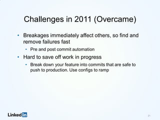 Challenges in 2011 (Overcame)
• Breakages immediately affect others, so find and
remove failures fast
• Pre and post commit automation
• Hard to save off work in progress
• Break down your feature into commits that are safe to
push to production. Use configs to ramp
21
 