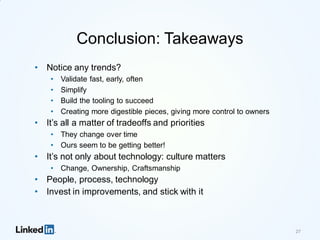Conclusion: Takeaways
• Notice any trends?
• Validate fast, early, often
• Simplify
• Build the tooling to succeed
• Creating more digestible pieces, giving more control to owners
• It’s all a matter of tradeoffs and priorities
• They change over time
• Ours seem to be getting better!
• It’s not only about technology: culture matters
• Change, Ownership, Craftsmanship
• People, process, technology
• Invest in improvements, and stick with it
27
 