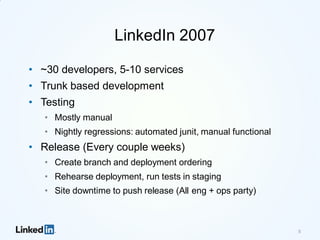 5
LinkedIn 2007
• ~30 developers, 5-10 services
• Trunk based development
• Testing
• Mostly manual
• Nightly regressions: automated junit, manual functional
• Release (Every couple weeks)
• Create branch and deployment ordering
• Rehearse deployment, run tests in staging
• Site downtime to push release (All eng + ops party)
 