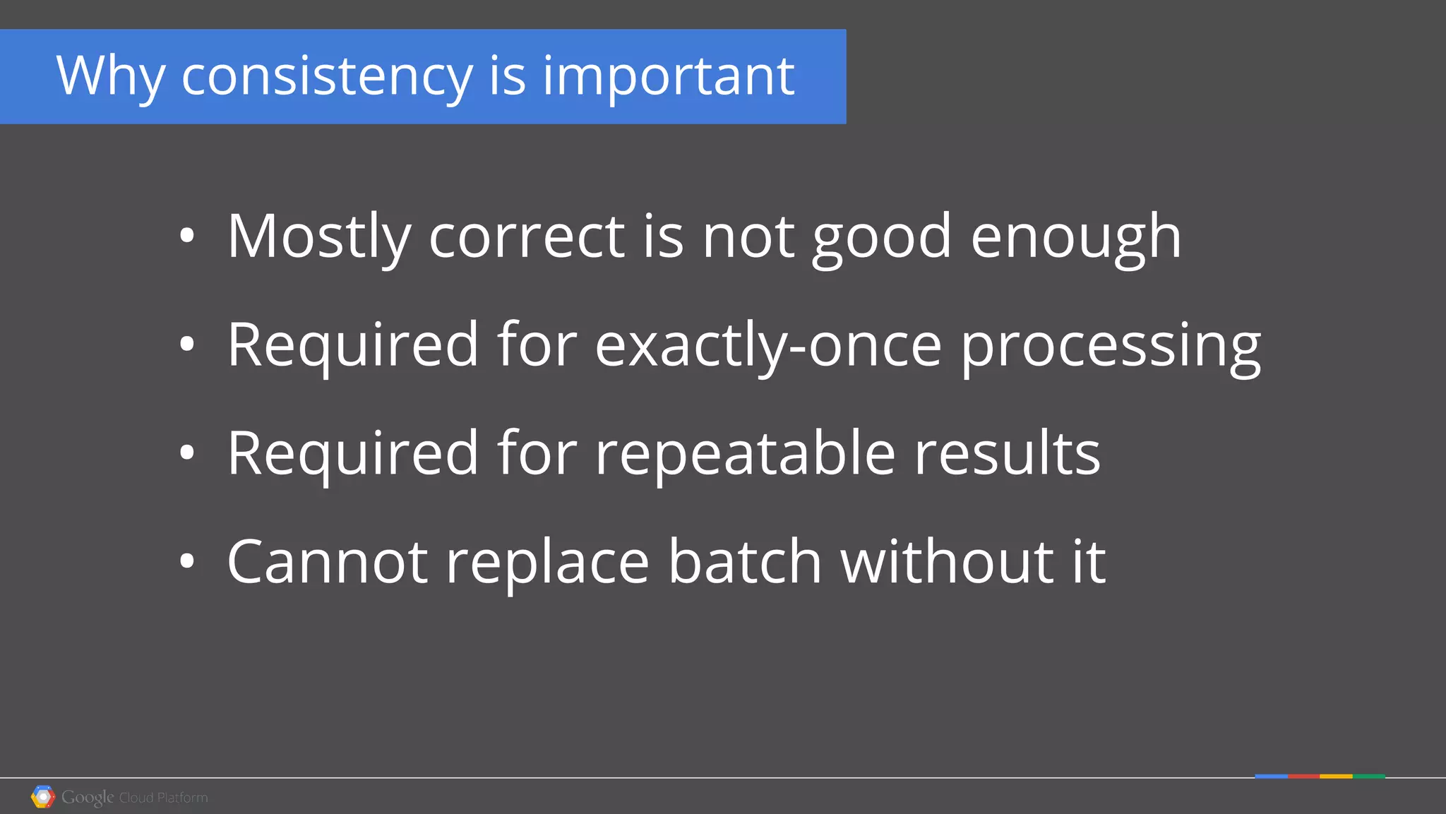 • Mostly correct is not good enough
• Required for exactly-once processing
• Required for repeatable results
• Cannot replace batch without it
Why consistency is important
 