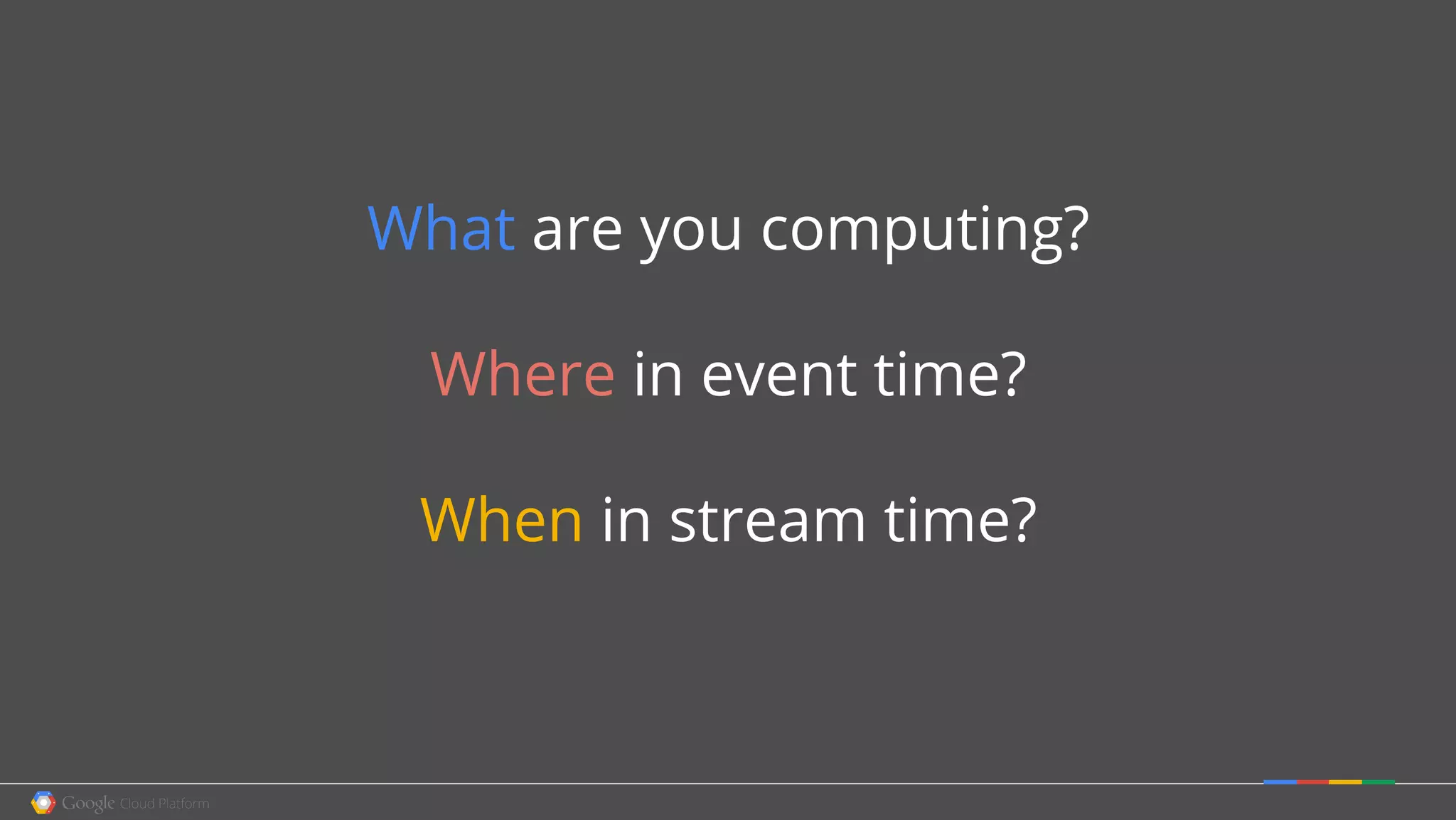 What are you computing?
Where in event time?
When in stream time?
 