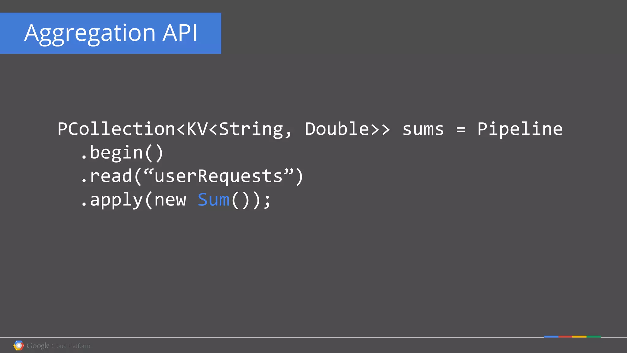 Aggregation API
PCollection<KV<String, Double>> sums = Pipeline
.begin()
.read(“userRequests”)
.apply(new Sum());
 