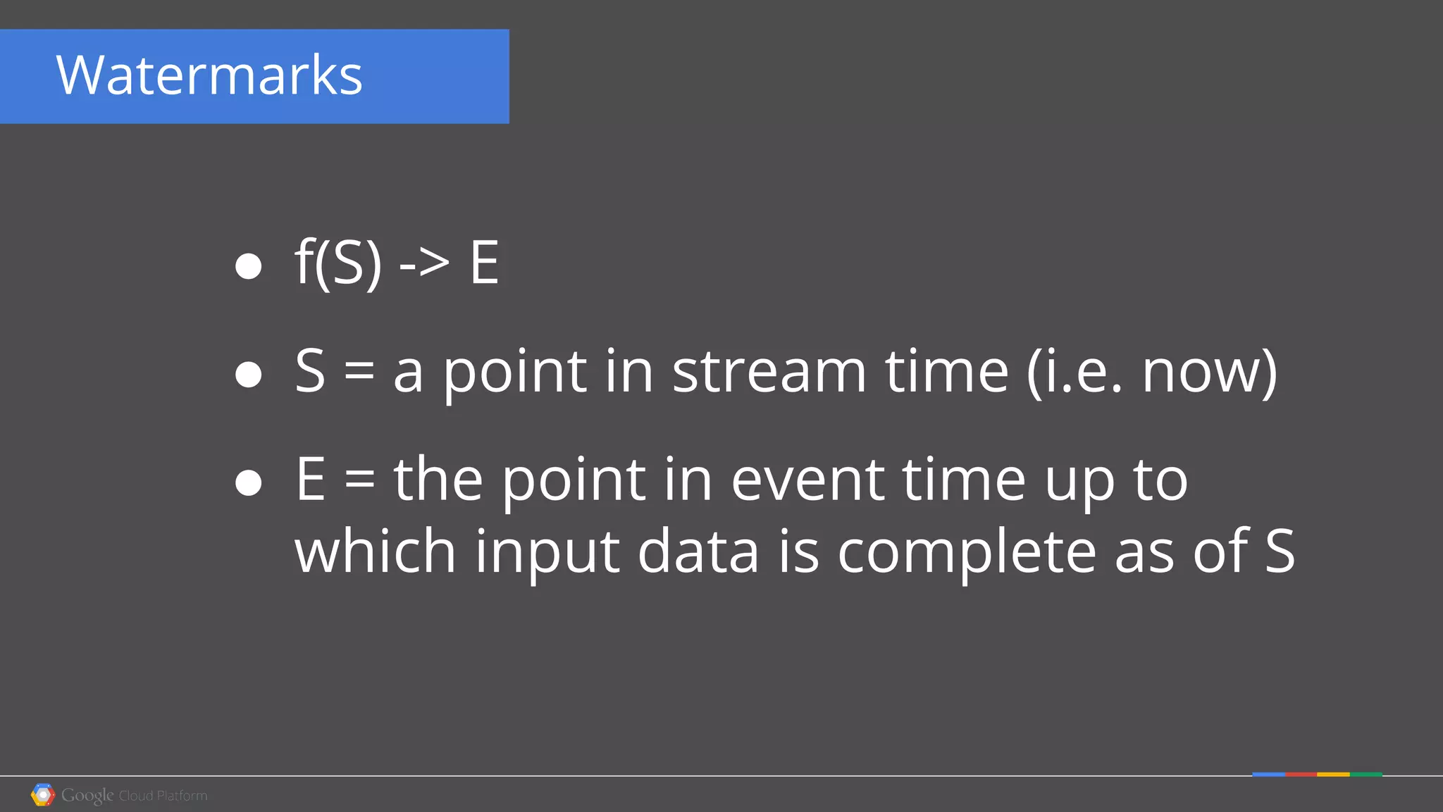 Watermarks
● f(S) -> E
● S = a point in stream time (i.e. now)
● E = the point in event time up to
which input data is complete as of S
 