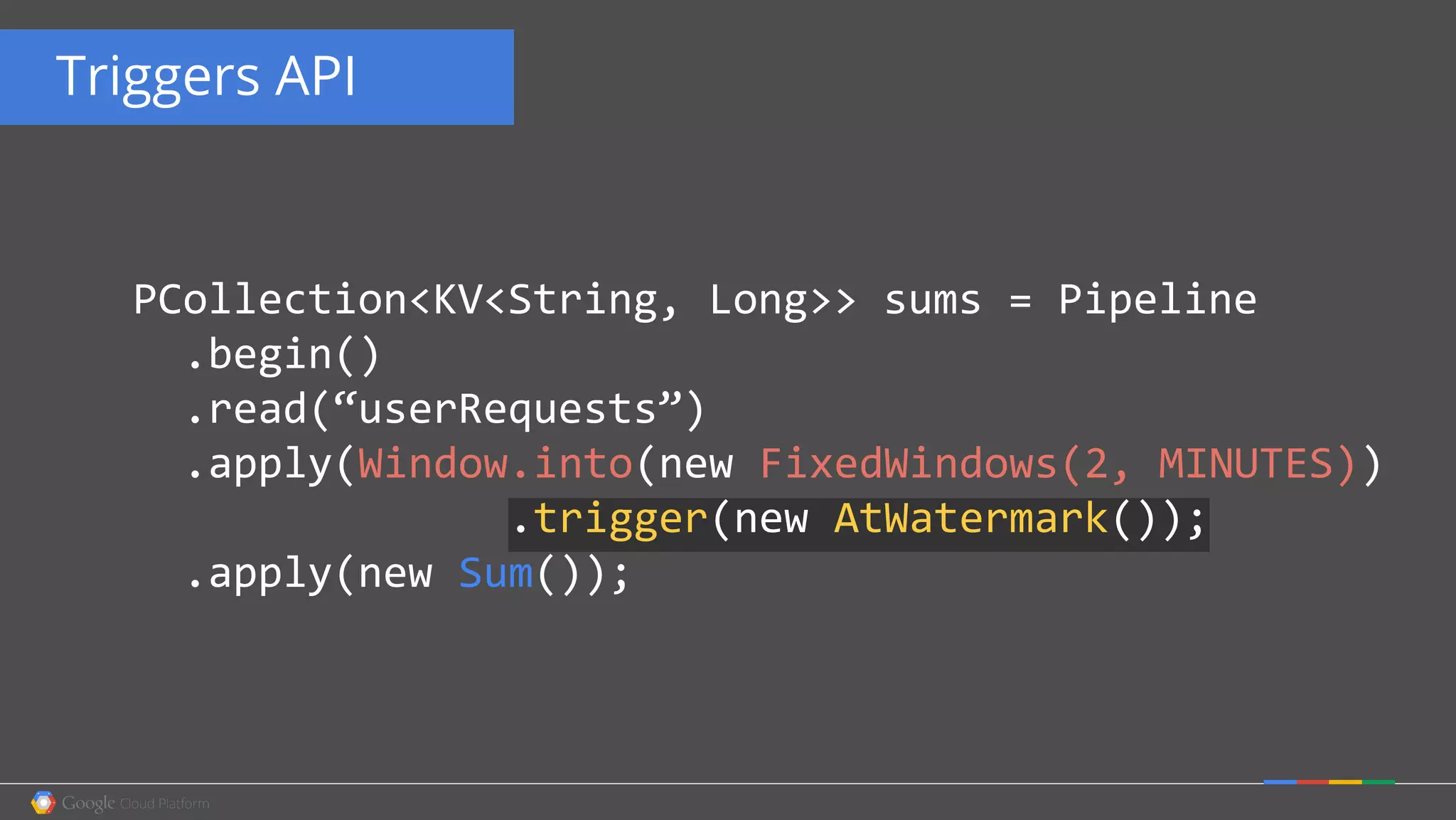 Triggers API
PCollection<KV<String, Long>> sums = Pipeline
.begin()
.read(“userRequests”)
.apply(Window.into(new FixedWindows(2, MINUTES))
.trigger(new AtWatermark());
.apply(new Sum());
 