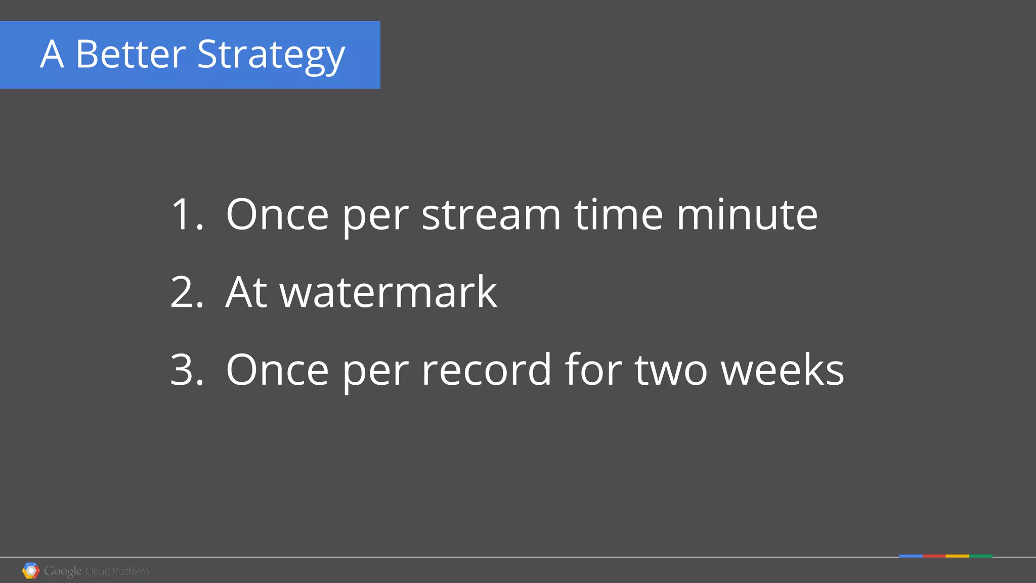 A Better Strategy
1. Once per stream time minute
2. At watermark
3. Once per record for two weeks
 