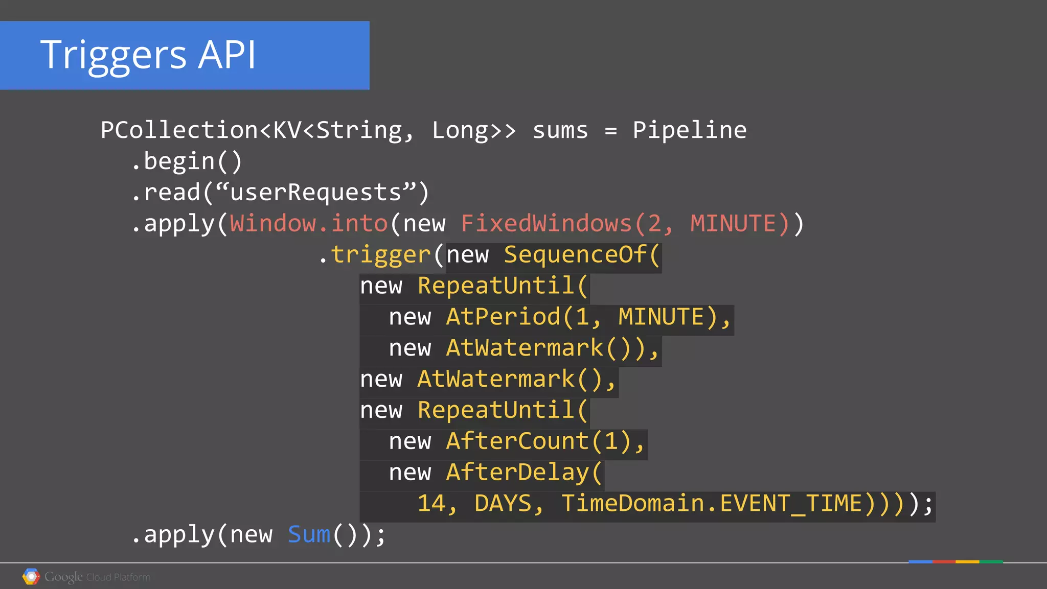 Triggers API
PCollection<KV<String, Long>> sums = Pipeline
.begin()
.read(“userRequests”)
.apply(Window.into(new FixedWindows(2, MINUTE))
.trigger(new SequenceOf(
new RepeatUntil(
new AtPeriod(1, MINUTE),
new AtWatermark()),
new AtWatermark(),
new RepeatUntil(
new AfterCount(1),
new AfterDelay(
14, DAYS, TimeDomain.EVENT_TIME))));
.apply(new Sum());
 