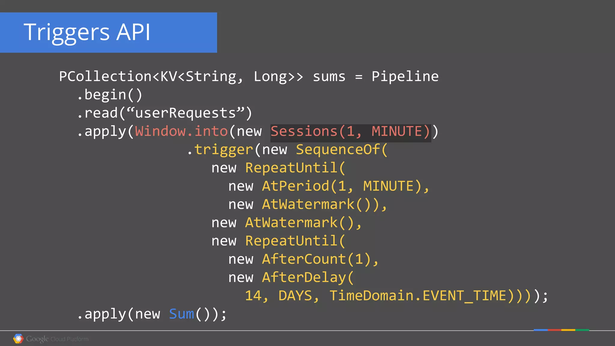 Triggers API
PCollection<KV<String, Long>> sums = Pipeline
.begin()
.read(“userRequests”)
.apply(Window.into(new Sessions(1, MINUTE))
.trigger(new SequenceOf(
new RepeatUntil(
new AtPeriod(1, MINUTE),
new AtWatermark()),
new AtWatermark(),
new RepeatUntil(
new AfterCount(1),
new AfterDelay(
14, DAYS, TimeDomain.EVENT_TIME))));
.apply(new Sum());
 
