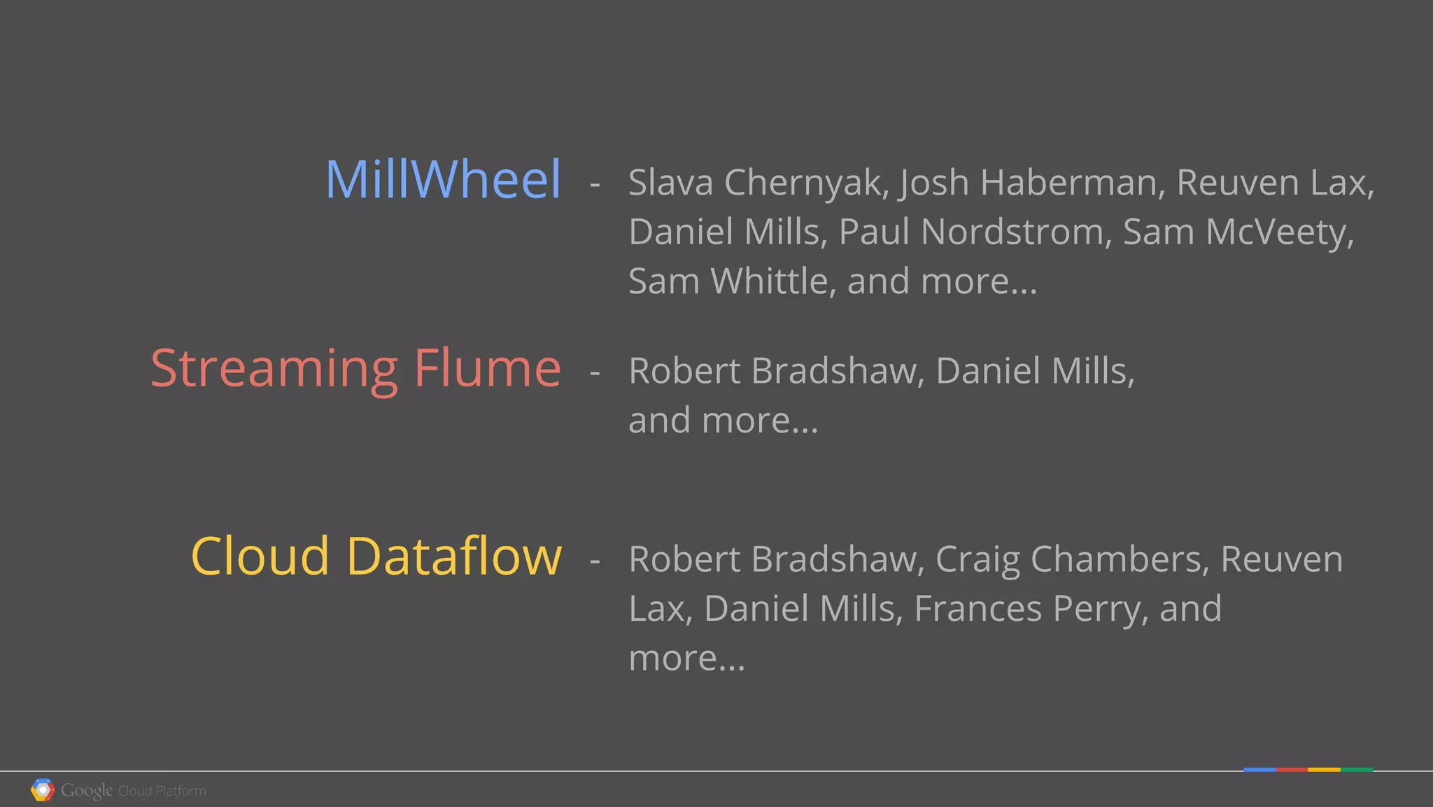 - Slava Chernyak, Josh Haberman, Reuven Lax,
Daniel Mills, Paul Nordstrom, Sam McVeety,
Sam Whittle, and more...
- Robert Bradshaw, Daniel Mills,
and more...
- Robert Bradshaw, Craig Chambers, Reuven
Lax, Daniel Mills, Frances Perry, and
more...
MillWheel
Streaming Flume
Cloud Dataflow
 