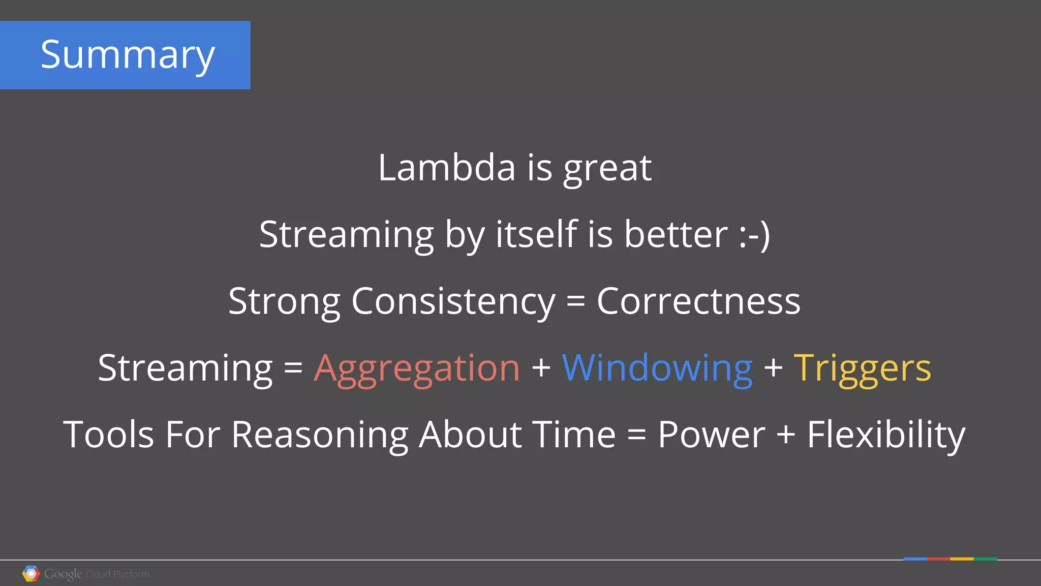 Summary
Lambda is great
Streaming by itself is better :-)
Strong Consistency = Correctness
Streaming = Aggregation + Windowing + Triggers
Tools For Reasoning About Time = Power + Flexibility
 