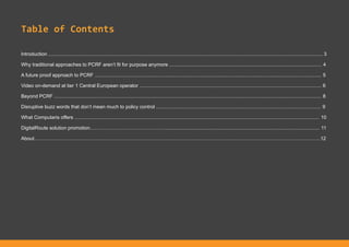 Table of Contents
Introduction .................................................................................................................................................................................................... 3
Why traditional approaches to PCRF aren’t fit for purpose anymore ............................................................................................................. 4
A future proof approach to PCRF .................................................................................................................................................................. 5
Video on-demand at tier 1 Central European operator .................................................................................................................................. 6
Beyond PCRF ............................................................................................................................................................................................... 8
Disruptive buzz words that don’t mean much to policy control ...................................................................................................................... 9
What Computaris offers ............................................................................................................................................................................... 10
DigitalRoute solution promotion………………………………………............................................................................................................... 11
About………………………………………………………………………………………………………………………………………………………..12
 