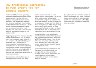 Why traditional approaches
to PCRF aren’t fit for
purpose anymore
Traditional PCRF products – generally –
were adequate for addressing the specific
requirements of a service they were
designed to support. However, greater
flexibility is now required and operators’
time to market challenges mean that the
traditional approach of developing a PCRF
product to support a new service is too
time consuming, requires too much
repeated work every time a new service is
launched and relies too heavily on the
product vendor.
Triggering a programme of service-specific
product development by a PCRF vendor
every time an operator wants to launch a
new service is a flawed methodology on
two levels. First it will take time to
communicate the functionality required
and further time for the vendor to develop
the product to address the requirements –
and often it turns out not to be possible to
address such requirements effectively.
Secondly, that development work comes at
a cost to an operator.
Operators can’t go through this type of
planning process that can take many
months in order to launch an event-
specific service that may have a life of only
a few weeks or days while a sports
tournament is going on, for example. That
would see operators not only incur the cost
of development but also limit their ability to
make money because of the delay in being
able to launch a new service. In some
cases opportunities to provide a service at
a specific event may be missed because
the system cannot be made ready in time.
Greater flexibility is now required and
operators’ time to market challenges mean
that the traditional approach of developing
a PCRF product to support a new service
is too time consuming and requires too
much repeated work every time a new
service is launched and relies too heavily
on the product vendor.
More routinely, though, operators will find
their ability to compete hindered. For
example, if an operator-competitor
launches a new service, the operator will
need to launch a competing and
comparable service in as short a time
frame as possible.
Every day lost in time to market is a day of
service revenue lost and, worse if the new
service is compelling, the operator could
start to lose subscribers and suffer all the
substantial costs connected to subscriber
churn as a result.
page 4
/
How open policy control platforms help
operators save costs and launch new
services fast
 