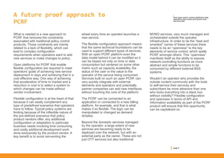 A future proof approach to
PCRF
What is needed is a new approach to
PCRF that removes the constraints
associated with traditional policy control
products. Those constraints are mainly
related to a lack of flexibility, which can
lead to complex configuration
requirements when operators want to add
new services or make changes to policy.
Open platforms for PCRF that enable
flexible configuration are required to meet
operators’ goals of achieving new service
deployment in days and achieving that in a
cost effective way. One way of achieving
that acceleration of time to market and a
reduction in cost is to select a system to
which changes can be made without
vendor involvement.
Flexible configuration is at the heart of that
because it can easily complement any
type of predefined scenarios that operators
have to follow. Typical policy systems are
limiting because of the inflexible nature of
the pre-defined scenarios that policy
product vendors offer, any additional
configuration or adaptation to particular
business needs involving time consuming
and costly additional development work
done exclusively by the product vendor. A
key benefit is to avoid reinventing the
wheel every time an operator launches a
new service.
The flexible configuration approach means
that the same technical foundations can be
used to support different types of services.
With an open PCRF platform even the
data model behind it can be modified so it
can be based not only on time or data
consumption but centered on some other
metric such as capacity availability, the
status of the user or the value to the
operator of the service being consumed.
Services built on such an open PCRF can
very quickly integrate with external
elements and operators and potentially
partner companies can add new interfaces
without touching the core of the platform.
The PCRF can be connected to an
application or connected to a new billing
platform, for example, and that is what
makes it so flexible. The logic can be
manipulated or changed as demand
dictates.
Beyond the domestic services managed
by the operator, a large extent of new
services are becoming ready to be
deployed over the network, but with an
external party as the owner. These are not
just OTT services but also traditional
MVNO services, very much managed and
orchestrated outside the operator
infrastructure. In order to be the “best and
smartest” carrier of these services there
needs to be an “openness” to the key
elements of service control, which spells
PCRF amongst others. This “openness”
manifests itself as the ability to expose
network-controlling functions as more
abstract and simple functions to be
consumed by different external BSS
systems.
Wouldn’t an operator who provides the
outside content community with the tools
to self-service their services and
subscribers be more attractive than one
who locks everything into a black box
without visibility? Flexible configuration
and openness in terms of API and
Information availability as part of the PCRF
product will ensure that this opportunity
can be capitalized on.
page 5
/
How open policy control platforms help
operators save costs and launch new
services fast
 
