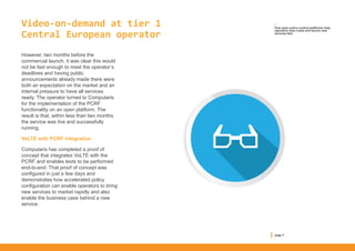 Video-on-demand at tier 1
Central European operator
However, two months before the
commercial launch, it was clear this would
not be fast enough to meet the operator’s
deadlines and having public
announcements already made there were
both an expectation on the market and an
internal pressure to have all services
ready. The operator turned to Computaris
for the implementation of the PCRF
functionality on an open platform. The
result is that, within less than two months
the service was live and successfully
running.
VoLTE with PCRF integration
Computaris has completed a proof of
concept that integrates VoLTE with the
PCRF and enables tests to be performed
end-to-end. That proof of concept was
configured in just a few days and
demonstrates how accelerated policy
configuration can enable operators to bring
new services to market rapidly and also
enable the business case behind a new
service.
/
How open policy control platforms help
operators save costs and launch new
services fast
page 7
 