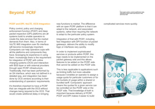 Beyond PCRF
PCEF and DPI, VoLTE, OCS Integration
Policy control, policy and charging
enforcement function (PCEF) and deep
packet inspection (DPI) platforms are all
systems build to enable operators to
create the data services that the market
demands from them. Also, in terms of
VoLTE IMS integration over Rx interface
will become increasingly important.
Computaris can help operators cope with
all the platforms and components they
have, leveraging its experience in using
them. Increasingly there is the requirement
for integration of PCRF with online
charging systems (OCS) and interaction
with BSS layer or with external providers
through open PCRF infrastructure.
Traditionally, that has been performed by
an S4 interface, which was not defined in a
detailed way, and integration has been
done by OCS vendors according to their
understanding of operators’ requirements.
It’s therefore important to have a PCRF
that can integrate with the OCS without
changes being required to the OCS. That
would create additional delay in bringing
new functions to market. The difference
with an open PCRF platform is that it can
adapt to the network, and associated
systems, rather than requiring the network
to adapt to the particular policy system.
Integration of that with PCEF, including
fast integration with DPI function of packet
gateways, delivers the ability to modify
logic or interfaces very quickly.
In order to implement sophisticated
services or products within PCRF, this
logic needs to be implemented on the
packet gateway side and this allows
features to be added on the PCRF side
that cannot be added on the PCEF side.
This is less applicable to applications such
as limiting traffic but more valuable
because it enables an operator to assign a
usage quota for particular customers or for
the buckets of usage within a shared or
bundled tariff. Computaris’ approach
means the quotas for a given service can
be controlled on the PCRF side or the
PCEF side. That knowledge of both is
important because delivery of PCRF,
PCEF and DPI makes it easier to build
complicated services more quickly.
/
How open policy control platforms help
operators save costs and launch new
services fast
 