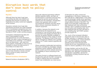 Disruptive buzz words that
don’t mean much to policy
control
Big Data
Although there has been huge hype
surrounding big data and analytics as
potential new sources of revenue, the
implications for policy control are negligible
at the moment.
Operators certainly have huge data
repositories and those are under-exploited
from a monetization perspective but, from
a practical point of view, the application of
big data to PCRF is still a remote prospect.
Computaris understands big data and
sees it being applied to policy
management but not in the short-term.
Instead, the data in policy management is
more likely to be combined – in a method
yet to be determined – with data from
other systems. Potentially an area such as
mediation is where the data source in
more likely to be taken from.
For now, though, big data from a practical
point of view remains a remote concept
when it comes to policy control and
management.
Network functions virtualization
Network functions virtualization (NFV),
along with adjacent technology software
defined networks (SDN), are seen as
transformative to operators because they
decouple the service carried over the
network from the hardware. Virtualization
means that operators will not need
servicespecific hardware and they will be
able to ensure maximized utilization of
network equipment.
In addition, because the network is not
constrained by the equipment it is
composed of, new services will be able to
be launched more rapidly and there will, in
general, be greater flexibility available to
operators because of their usage of virtual
machines. The flipside of that is that more
will be managed by software and a greater
reliance on IT rather network expertise will
emerge.
Where operators traditionally had switches
that were controlled by proprietary network
equipment vendor software, SDN and NFV
extract control out of the network and bring
the scalability of cloud computing to the
network.
The policy function is software-based and
therefore fits well with the NFV concept but
it really is nothing new and Computaris
doesn’t see virtualization as a key source
of disruption for policy control and
management in the future. However the
NFV will still be a differentiator in the policy
vendor landscape. Mostly since openness
and configurability are key attributes of any
virtual network function in the NFV. The
ability to be externally configurable and
later deployed with new connectivity
settings, new or updated processing rules,
such as policy and charging rules, and
later deployed with the new rule-base is
not something that “all” PCRF vendors
provide support for.
Yes, much of the increased utilization
arguments start to become less clear in
smaller operators, or operators that only
have one operating unit. Those operators
don’t need the scalability that large
operator groups have because each
market has its own characteristics so the
need for volume capability is not so acute.
In large markets, such as the US, the
operators have already consolidated their
operations and, although Computaris has
virtualization capabilities, demand for
virtualization of policy functions has not
materialized.
/
How open policy control platforms help
operators save costs and launch new
services fast
 